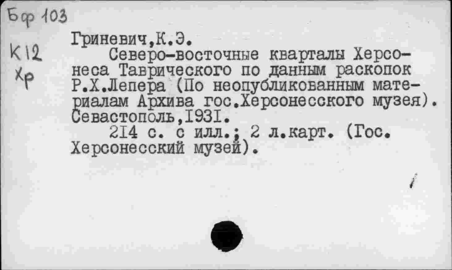 ﻿Бер '103
Ю2. Хр
Гриневич,К.Э.
Северо-восточные кварталы Херсонеса Таврического по данным раскопок Р.Х.Лепера (По неопубликованным материалам Архива гос.Херсонесского музея). Севастополь,1931.
214 с. с илл.£ 2 л.карт. (Гос. Херсонесский музей).